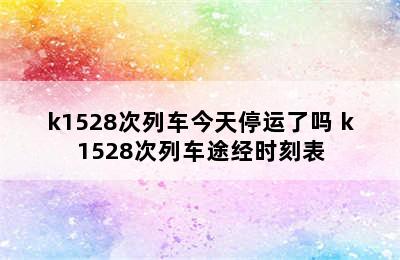 k1528次列车今天停运了吗 k1528次列车途经时刻表